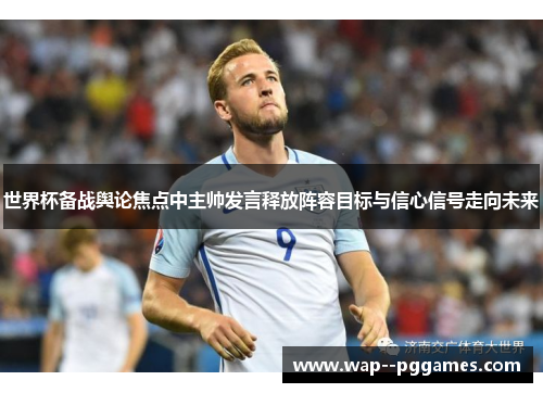 世界杯备战舆论焦点中主帅发言释放阵容目标与信心信号走向未来