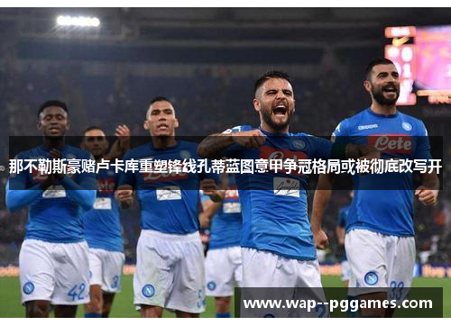 那不勒斯豪赌卢卡库重塑锋线孔蒂蓝图意甲争冠格局或被彻底改写开