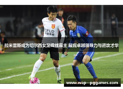 拉米雷斯成为切尔西女足锋线霸主 展现卓越领导力与进攻才华 拉米雷斯成为切尔西女足锋线霸主 展现卓越领导力与进攻才华