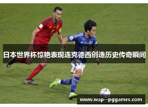 日本世界杯惊艳表现连克德西创造历史传奇瞬间 日本世界杯惊艳表现连克德西创造历史传奇瞬间