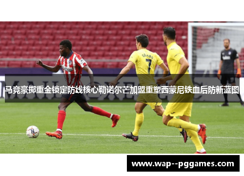 马竞豪掷重金锁定防线核心勒诺尔芒加盟重塑西蒙尼铁血后防新蓝图